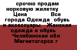 срочно продам норковую жилетку!!! › Цена ­ 13 000 - Все города Одежда, обувь и аксессуары » Женская одежда и обувь   . Челябинская обл.,Магнитогорск г.